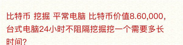 比特币 挖掘 平常电脑 比特币价值8.60,000，台式电脑24小时不阻隔挖掘挖一个需要多长时间？