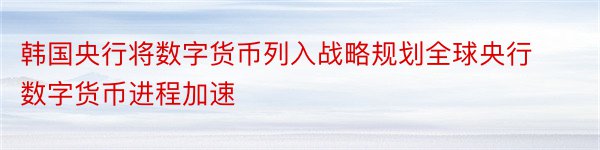 韩国央行将数字货币列入战略规划全球央行数字货币进程加速