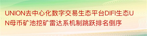 UNION去中心化数字交易生态平台DIFI生态UN母币矿池挖矿雷达系机制跳跃排名倒序